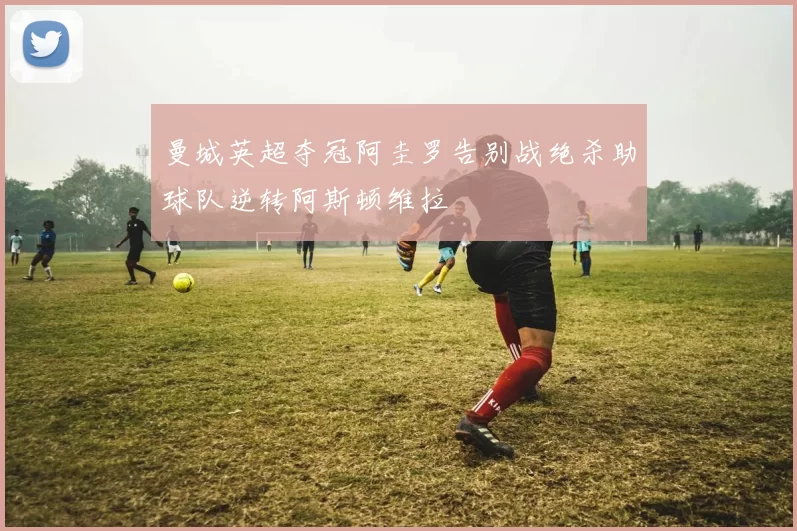 曼城英超夺冠阿圭罗告别战绝杀助球队逆转阿斯顿维拉