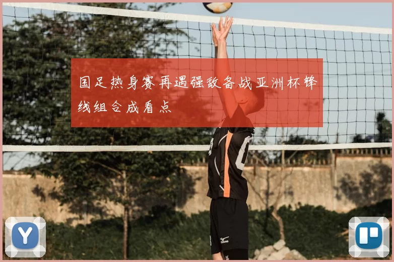 国足热身赛再遇强敌备战亚洲杯锋线组合成看点