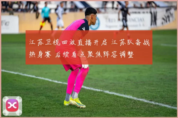 江苏卫视回放直播开启 江苏队备战热身赛 后续看点聚焦阵容调整