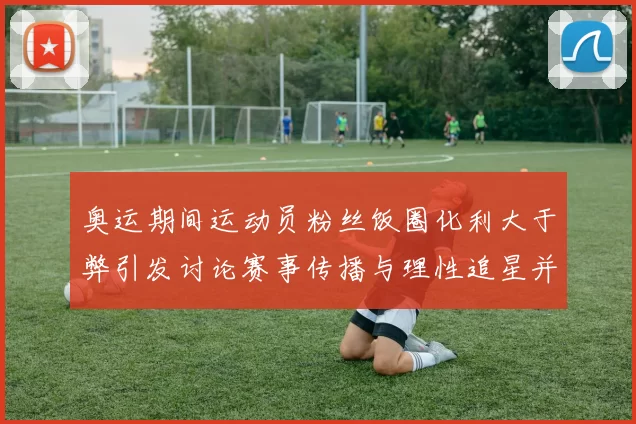 奥运期间运动员粉丝饭圈化利大于弊引发讨论赛事传播与理性追星并行
