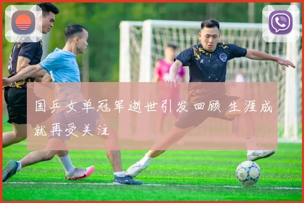 国乒女单冠军逝世引发回顾 生涯成就再受关注