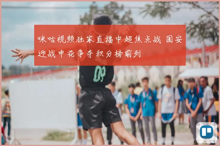 咪咕视频独家直播中超焦点战 国安迎战申花争夺积分榜前列