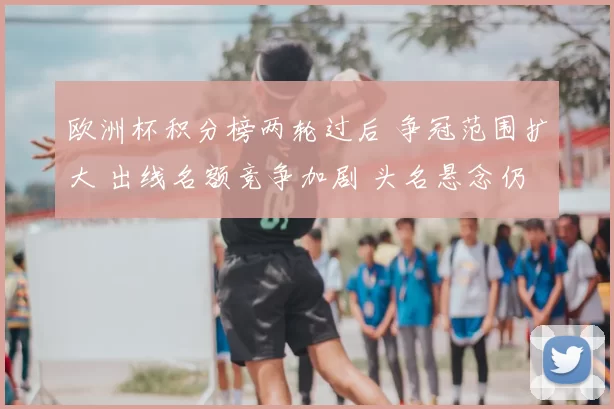 欧洲杯积分榜两轮过后 争冠范围扩大 出线名额竞争加剧 头名悬念仍