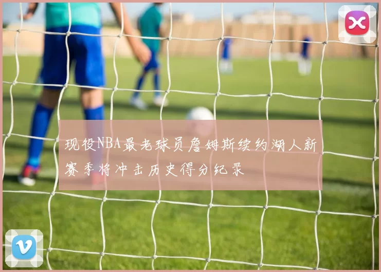 现役NBA最老球员詹姆斯续约湖人新赛季将冲击历史得分纪录