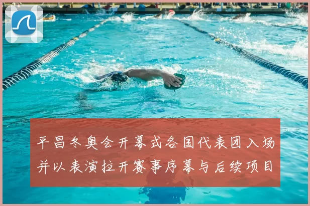 平昌冬奥会开幕式各国代表团入场并以表演拉开赛事序幕与后续项目看点