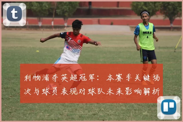 利物浦夺英超冠军：本赛季关键场次与球员表现对球队未来影响解析