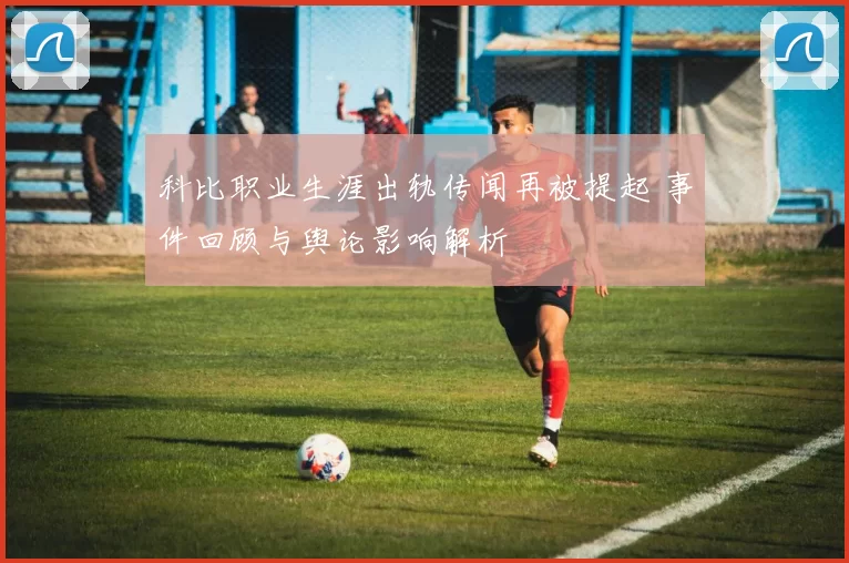 科比职业生涯出轨传闻再被提起 事件回顾与舆论影响解析