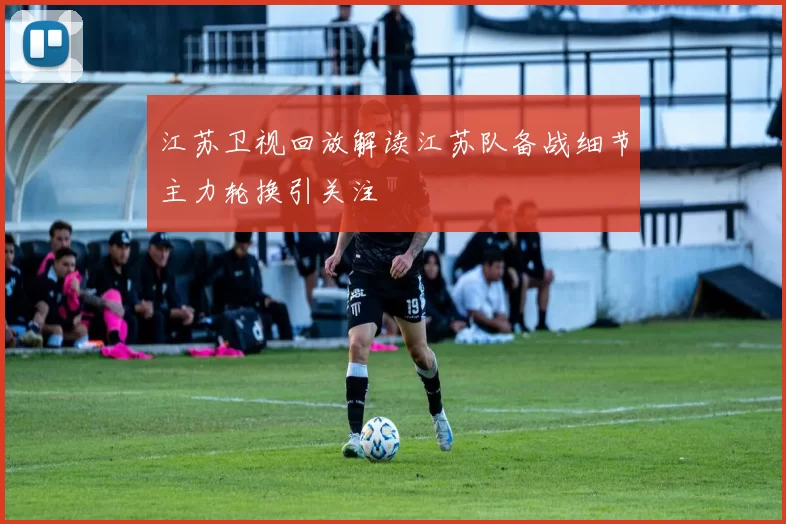 江苏卫视回放解读江苏队备战细节主力轮换引关注