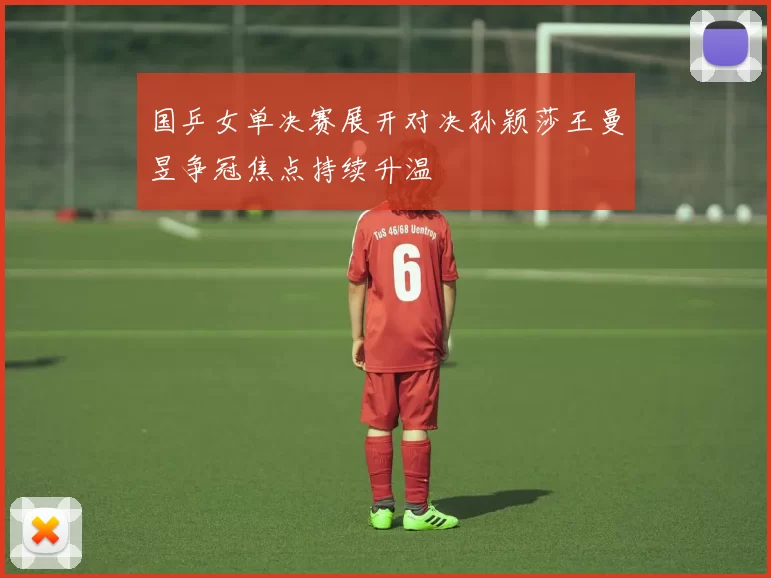 国乒女单决赛展开对决孙颖莎王曼昱争冠焦点持续升温