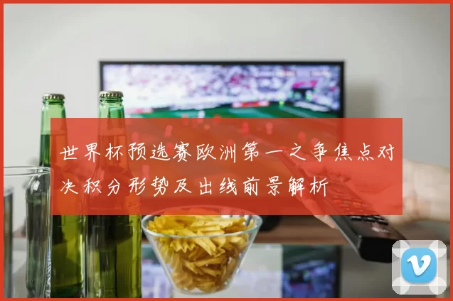 世界杯预选赛欧洲第一之争焦点对决积分形势及出线前景解析