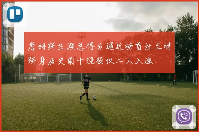 詹姆斯生涯总得分逼近榜首杜兰特跻身历史前十现役仅二人入选