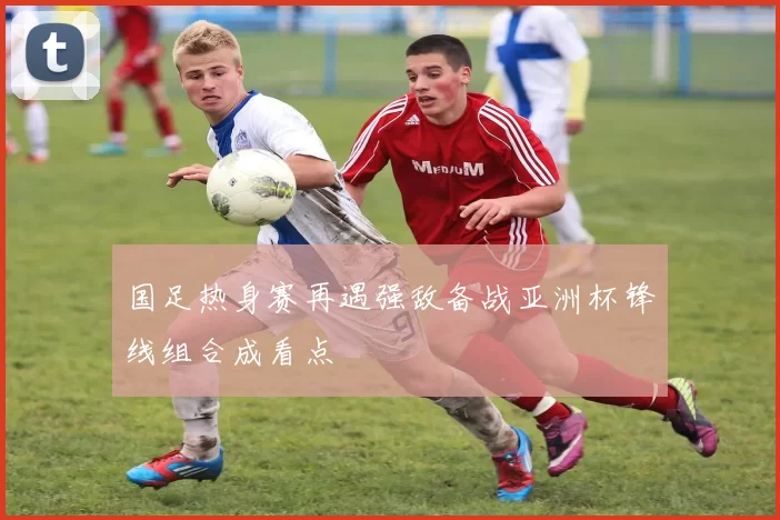 国足热身赛再遇强敌备战亚洲杯锋线组合成看点