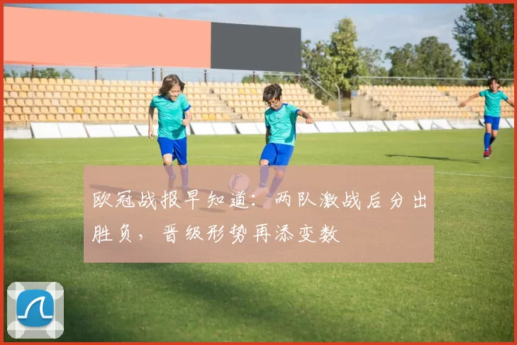 欧冠战报早知道：两队激战后分出胜负，晋级形势再添变数