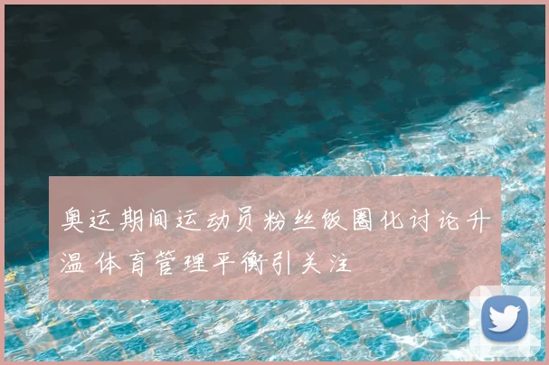 奥运期间运动员粉丝饭圈化讨论升温 体育管理平衡引关注