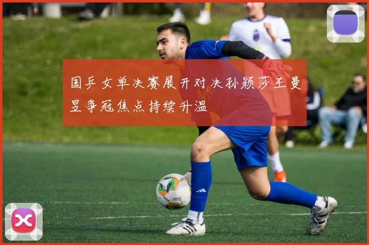 国乒女单决赛展开对决孙颖莎王曼昱争冠焦点持续升温