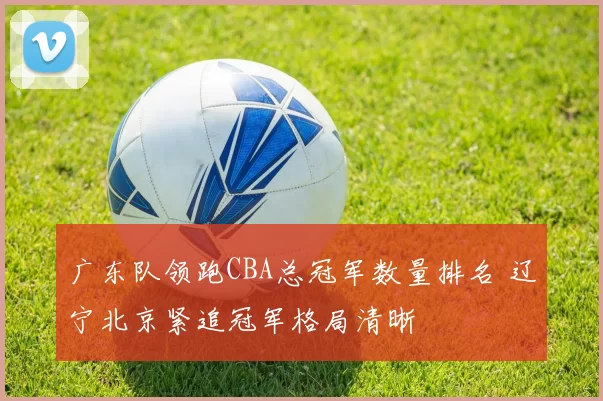 广东队领跑CBA总冠军数量排名 辽宁北京紧追冠军格局清晰