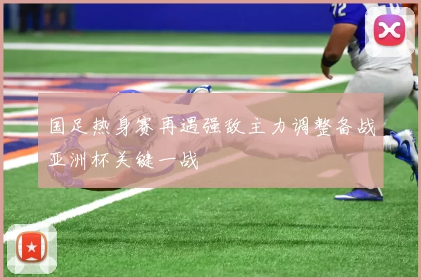 国足热身赛再遇强敌主力调整备战亚洲杯关键一战
