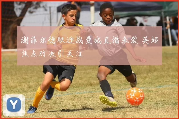 谢菲尔德联迎战曼城直播来袭 英超焦点对决引关注