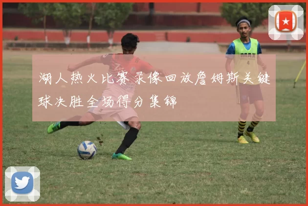 湖人热火比赛录像回放詹姆斯关键球决胜全场得分集锦