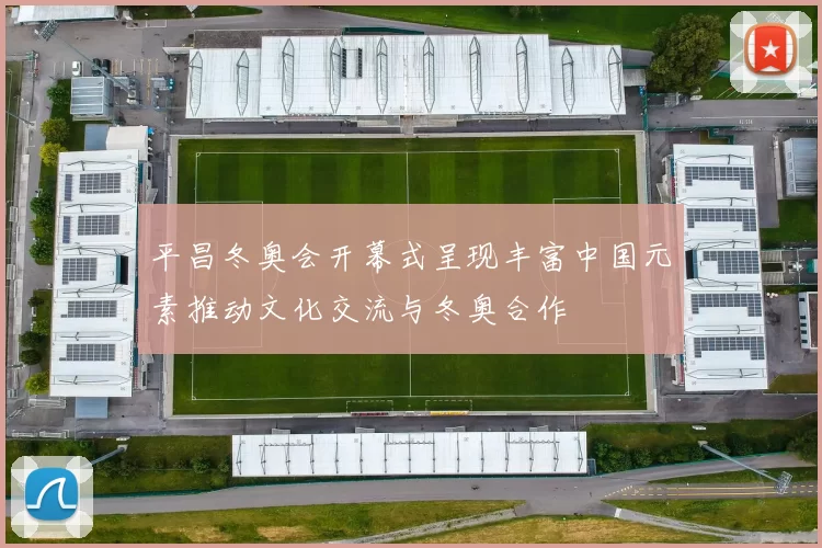 平昌冬奥会开幕式呈现丰富中国元素推动文化交流与冬奥合作