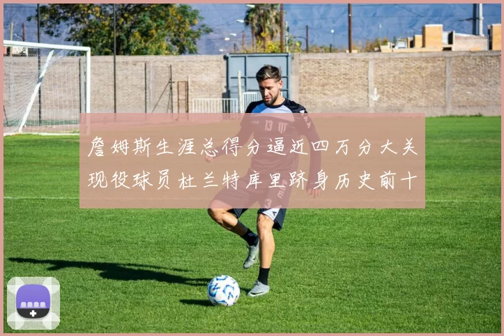 詹姆斯生涯总得分逼近四万分大关现役球员杜兰特库里跻身历史前十