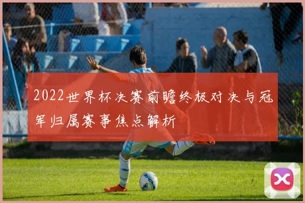 2022世界杯决赛前瞻终极对决与冠军归属赛事焦点解析