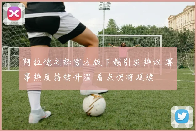 阿拉德之怒官方版下载引发热议 赛事热度持续升温 看点仍将延续