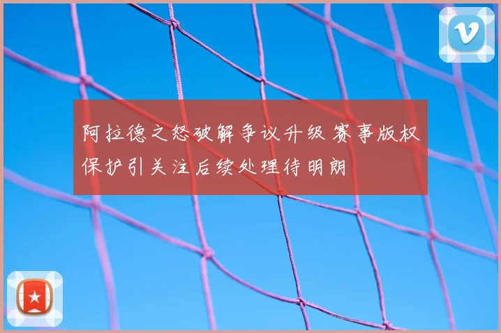 阿拉德之怒破解争议升级 赛事版权保护引关注后续处理待明朗