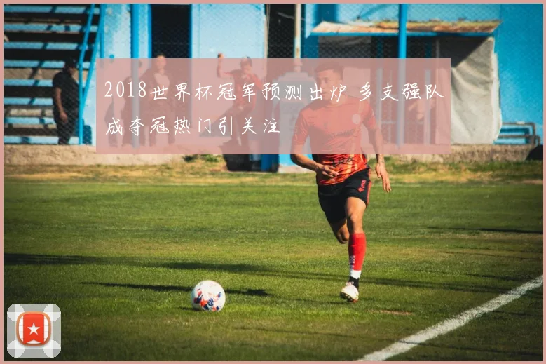 2018世界杯冠军预测出炉 多支强队成夺冠热门引关注