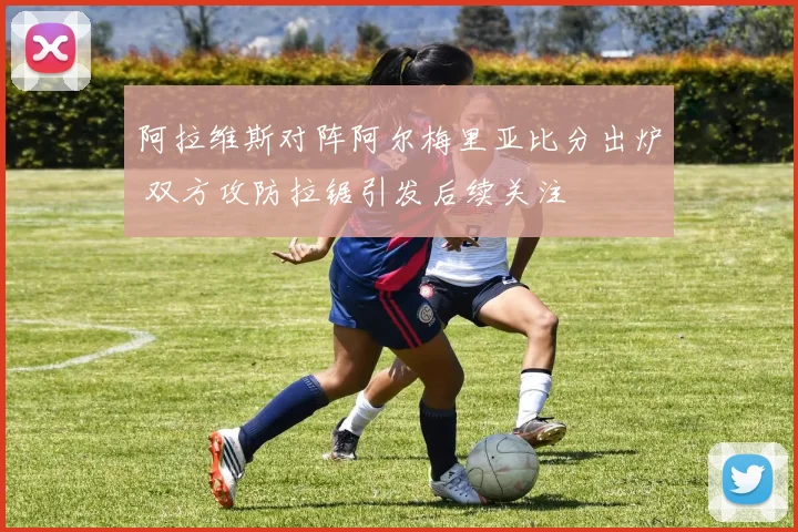 阿拉维斯对阵阿尔梅里亚比分出炉 双方攻防拉锯引发后续关注