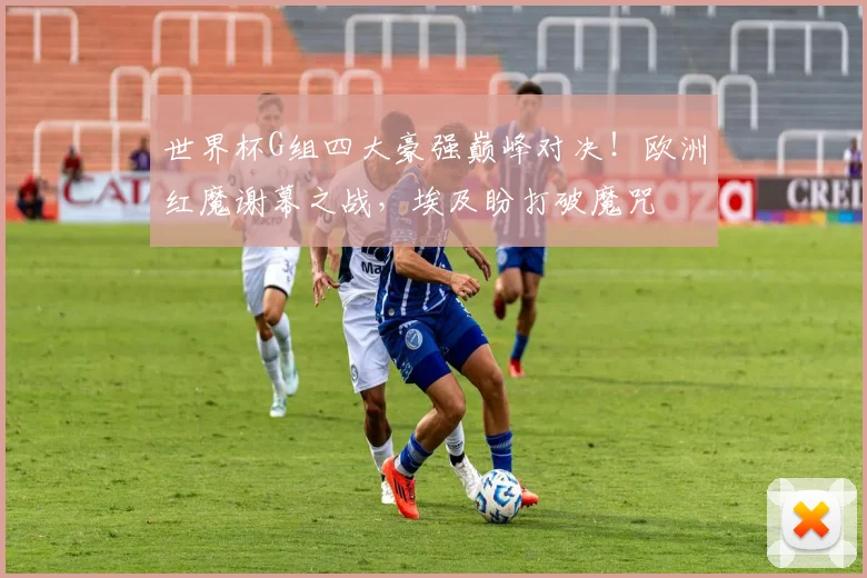 世界杯G组四大豪强巅峰对决!欧洲红魔谢幕之战,埃及盼打破魔咒