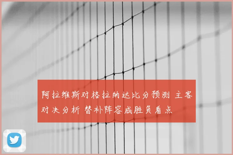 阿拉维斯对格拉纳达比分预测 主客对决分析 替补阵容成胜负看点